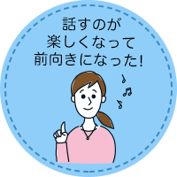 話すのが楽しくなって前向きになった!